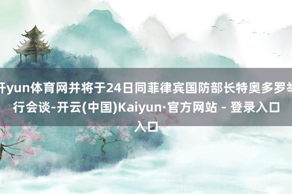 开yun体育网并将于24日同菲律宾国防部长特奥多罗举行会谈-开云(中国)Kaiyun·官方网站 - 登录入口