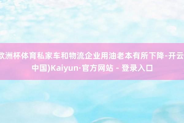 欧洲杯体育私家车和物流企业用油老本有所下降-开云(中国)Kaiyun·官方网站 - 登录入口