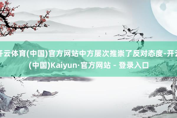 开云体育(中国)官方网站中方屡次推崇了反对态度-开云(中国)Kaiyun·官方网站 - 登录入口