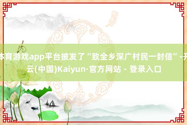 体育游戏app平台披发了“致全乡深广村民一封信”-开云(中国)Kaiyun·官方网站 - 登录入口