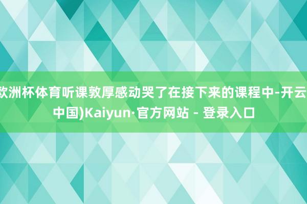 欧洲杯体育听课敦厚感动哭了在接下来的课程中-开云(中国)Kaiyun·官方网站 - 登录入口