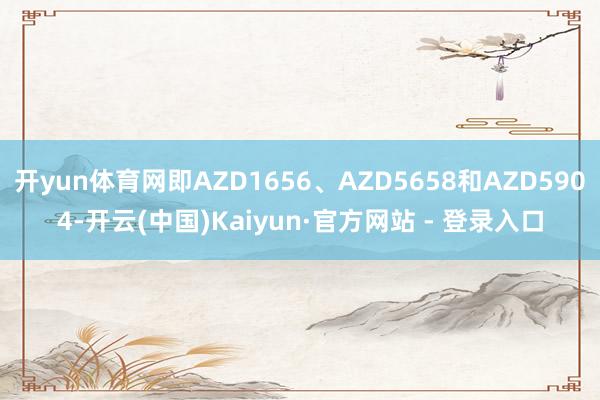 开yun体育网即AZD1656、AZD5658和AZD5904-开云(中国)Kaiyun·官方网站 - 登录入口